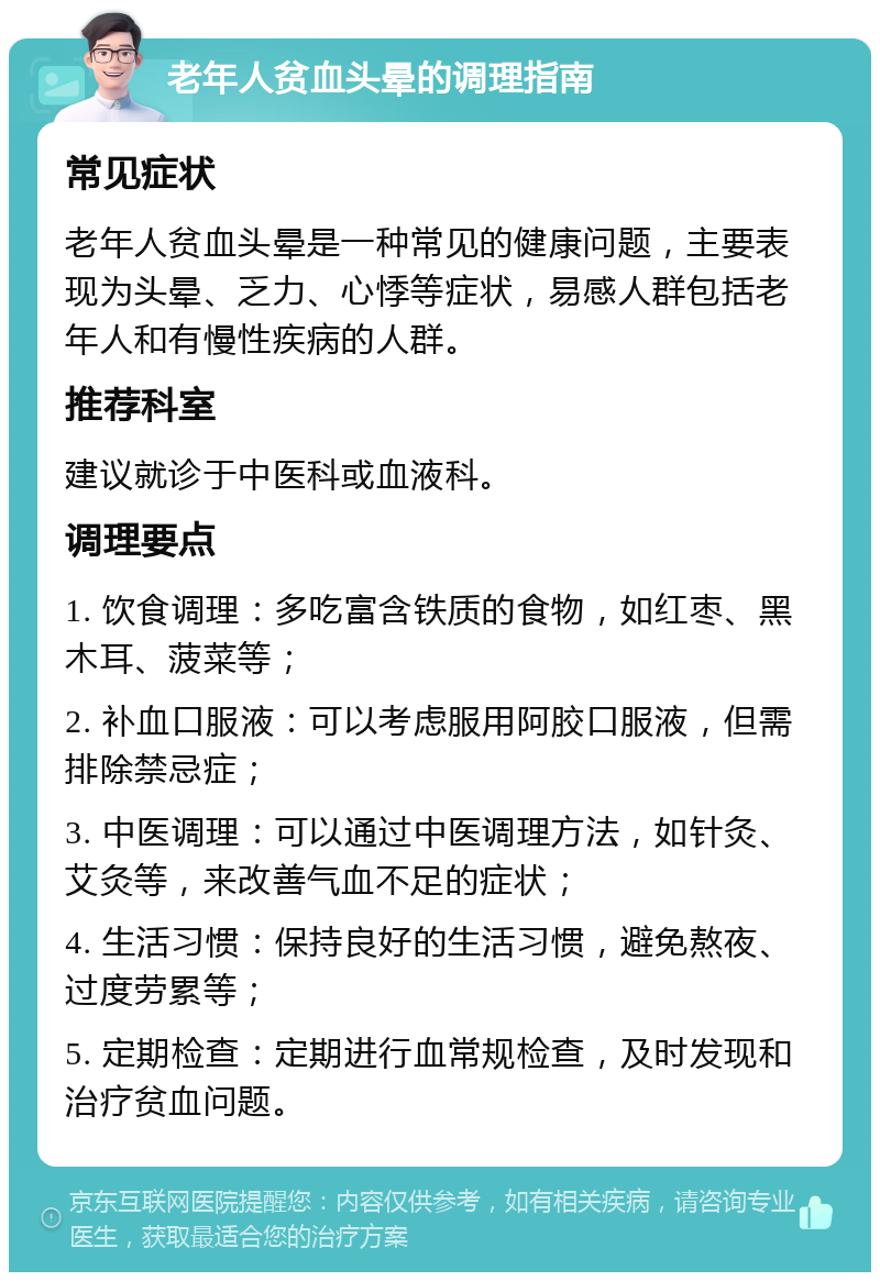 老年人贫血头晕的调理指南 常见症状 老年人贫血头晕是一种常见的健康问题，主要表现为头晕、乏力、心悸等症状，易感人群包括老年人和有慢性疾病的人群。 推荐科室 建议就诊于中医科或血液科。 调理要点 1. 饮食调理：多吃富含铁质的食物，如红枣、黑木耳、菠菜等； 2. 补血口服液：可以考虑服用阿胶口服液，但需排除禁忌症； 3. 中医调理：可以通过中医调理方法，如针灸、艾灸等，来改善气血不足的症状； 4. 生活习惯：保持良好的生活习惯，避免熬夜、过度劳累等； 5. 定期检查：定期进行血常规检查，及时发现和治疗贫血问题。