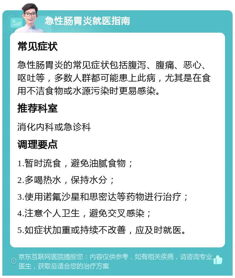 急性肠胃炎就医指南 常见症状 急性肠胃炎的常见症状包括腹泻、腹痛、恶心、呕吐等，多数人群都可能患上此病，尤其是在食用不洁食物或水源污染时更易感染。 推荐科室 消化内科或急诊科 调理要点 1.暂时流食，避免油腻食物； 2.多喝热水，保持水分； 3.使用诺氟沙星和思密达等药物进行治疗； 4.注意个人卫生，避免交叉感染； 5.如症状加重或持续不改善，应及时就医。