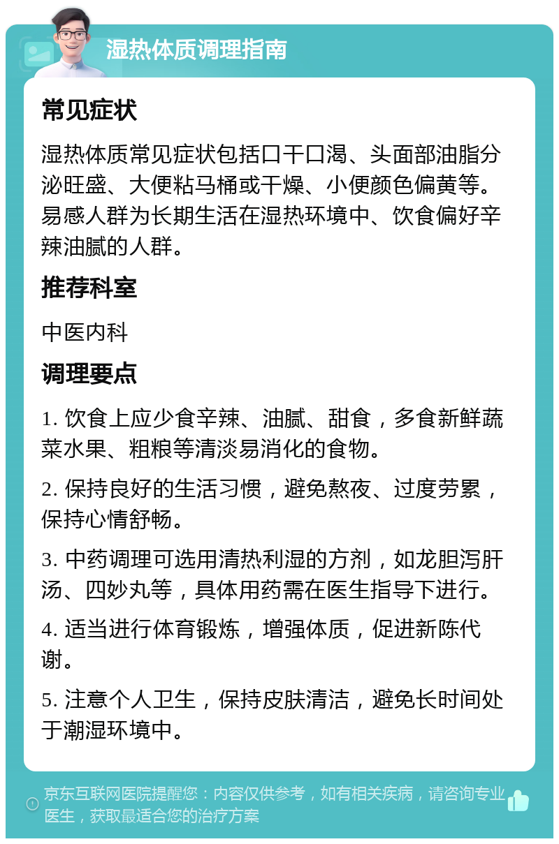 湿热体质调理指南 常见症状 湿热体质常见症状包括口干口渴、头面部油脂分泌旺盛、大便粘马桶或干燥、小便颜色偏黄等。易感人群为长期生活在湿热环境中、饮食偏好辛辣油腻的人群。 推荐科室 中医内科 调理要点 1. 饮食上应少食辛辣、油腻、甜食，多食新鲜蔬菜水果、粗粮等清淡易消化的食物。 2. 保持良好的生活习惯，避免熬夜、过度劳累，保持心情舒畅。 3. 中药调理可选用清热利湿的方剂，如龙胆泻肝汤、四妙丸等，具体用药需在医生指导下进行。 4. 适当进行体育锻炼，增强体质，促进新陈代谢。 5. 注意个人卫生，保持皮肤清洁，避免长时间处于潮湿环境中。