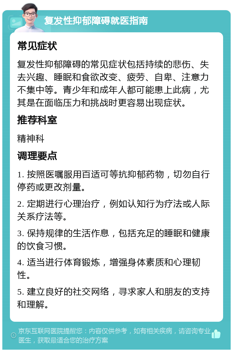 复发性抑郁障碍就医指南 常见症状 复发性抑郁障碍的常见症状包括持续的悲伤、失去兴趣、睡眠和食欲改变、疲劳、自卑、注意力不集中等。青少年和成年人都可能患上此病，尤其是在面临压力和挑战时更容易出现症状。 推荐科室 精神科 调理要点 1. 按照医嘱服用百适可等抗抑郁药物，切勿自行停药或更改剂量。 2. 定期进行心理治疗，例如认知行为疗法或人际关系疗法等。 3. 保持规律的生活作息，包括充足的睡眠和健康的饮食习惯。 4. 适当进行体育锻炼，增强身体素质和心理韧性。 5. 建立良好的社交网络，寻求家人和朋友的支持和理解。