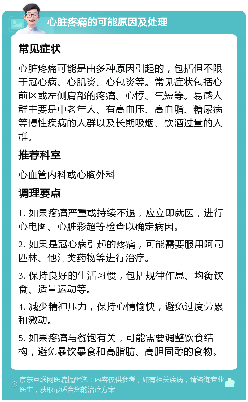 心脏疼痛的可能原因及处理 常见症状 心脏疼痛可能是由多种原因引起的，包括但不限于冠心病、心肌炎、心包炎等。常见症状包括心前区或左侧肩部的疼痛、心悸、气短等。易感人群主要是中老年人、有高血压、高血脂、糖尿病等慢性疾病的人群以及长期吸烟、饮酒过量的人群。 推荐科室 心血管内科或心胸外科 调理要点 1. 如果疼痛严重或持续不退，应立即就医，进行心电图、心脏彩超等检查以确定病因。 2. 如果是冠心病引起的疼痛，可能需要服用阿司匹林、他汀类药物等进行治疗。 3. 保持良好的生活习惯，包括规律作息、均衡饮食、适量运动等。 4. 减少精神压力，保持心情愉快，避免过度劳累和激动。 5. 如果疼痛与餐饱有关，可能需要调整饮食结构，避免暴饮暴食和高脂肪、高胆固醇的食物。