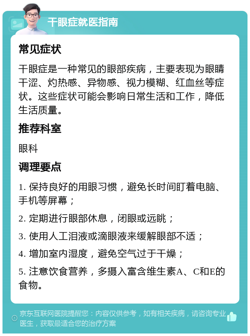 干眼症就医指南 常见症状 干眼症是一种常见的眼部疾病，主要表现为眼睛干涩、灼热感、异物感、视力模糊、红血丝等症状。这些症状可能会影响日常生活和工作，降低生活质量。 推荐科室 眼科 调理要点 1. 保持良好的用眼习惯，避免长时间盯着电脑、手机等屏幕； 2. 定期进行眼部休息，闭眼或远眺； 3. 使用人工泪液或滴眼液来缓解眼部不适； 4. 增加室内湿度，避免空气过于干燥； 5. 注意饮食营养，多摄入富含维生素A、C和E的食物。