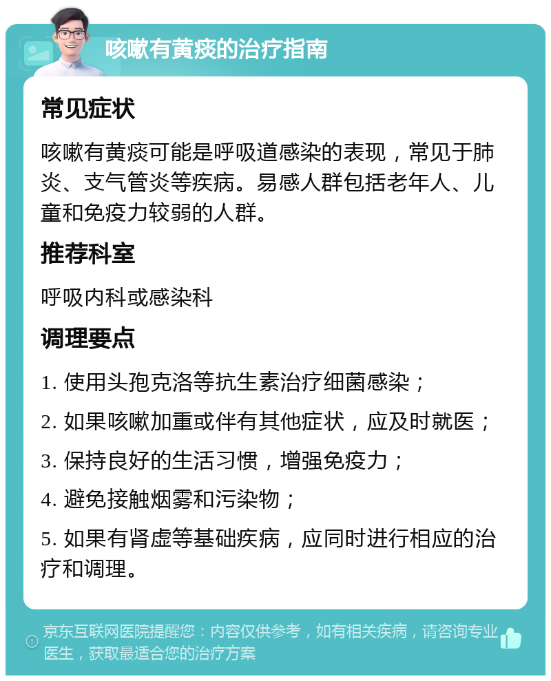 咳嗽有黄痰的治疗指南 常见症状 咳嗽有黄痰可能是呼吸道感染的表现，常见于肺炎、支气管炎等疾病。易感人群包括老年人、儿童和免疫力较弱的人群。 推荐科室 呼吸内科或感染科 调理要点 1. 使用头孢克洛等抗生素治疗细菌感染； 2. 如果咳嗽加重或伴有其他症状，应及时就医； 3. 保持良好的生活习惯，增强免疫力； 4. 避免接触烟雾和污染物； 5. 如果有肾虚等基础疾病，应同时进行相应的治疗和调理。