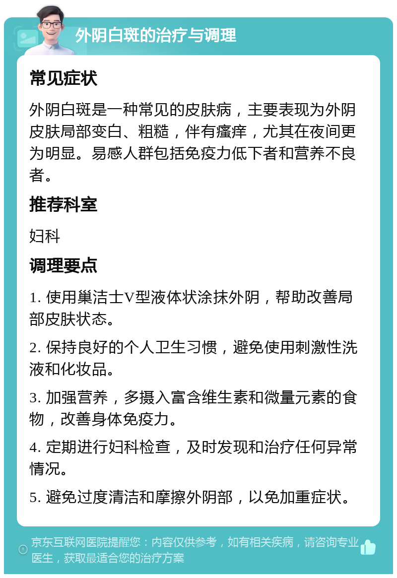 外阴白斑的治疗与调理 常见症状 外阴白斑是一种常见的皮肤病，主要表现为外阴皮肤局部变白、粗糙，伴有瘙痒，尤其在夜间更为明显。易感人群包括免疫力低下者和营养不良者。 推荐科室 妇科 调理要点 1. 使用巢洁士V型液体状涂抹外阴，帮助改善局部皮肤状态。 2. 保持良好的个人卫生习惯，避免使用刺激性洗液和化妆品。 3. 加强营养，多摄入富含维生素和微量元素的食物，改善身体免疫力。 4. 定期进行妇科检查，及时发现和治疗任何异常情况。 5. 避免过度清洁和摩擦外阴部，以免加重症状。