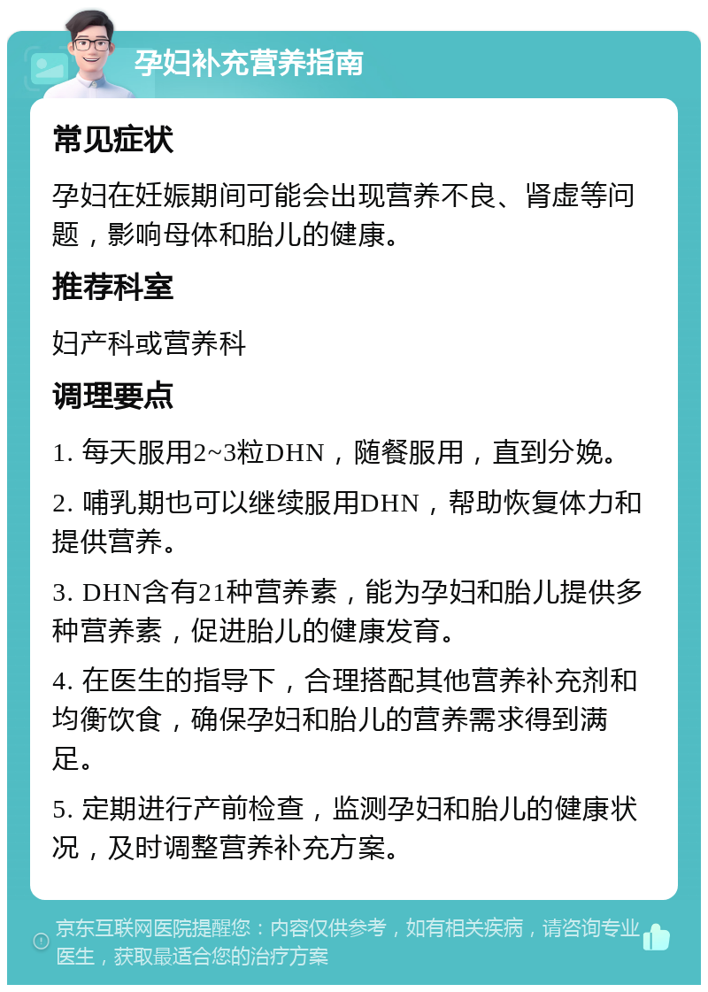 孕妇补充营养指南 常见症状 孕妇在妊娠期间可能会出现营养不良、肾虚等问题，影响母体和胎儿的健康。 推荐科室 妇产科或营养科 调理要点 1. 每天服用2~3粒DHN，随餐服用，直到分娩。 2. 哺乳期也可以继续服用DHN，帮助恢复体力和提供营养。 3. DHN含有21种营养素，能为孕妇和胎儿提供多种营养素，促进胎儿的健康发育。 4. 在医生的指导下，合理搭配其他营养补充剂和均衡饮食，确保孕妇和胎儿的营养需求得到满足。 5. 定期进行产前检查，监测孕妇和胎儿的健康状况，及时调整营养补充方案。