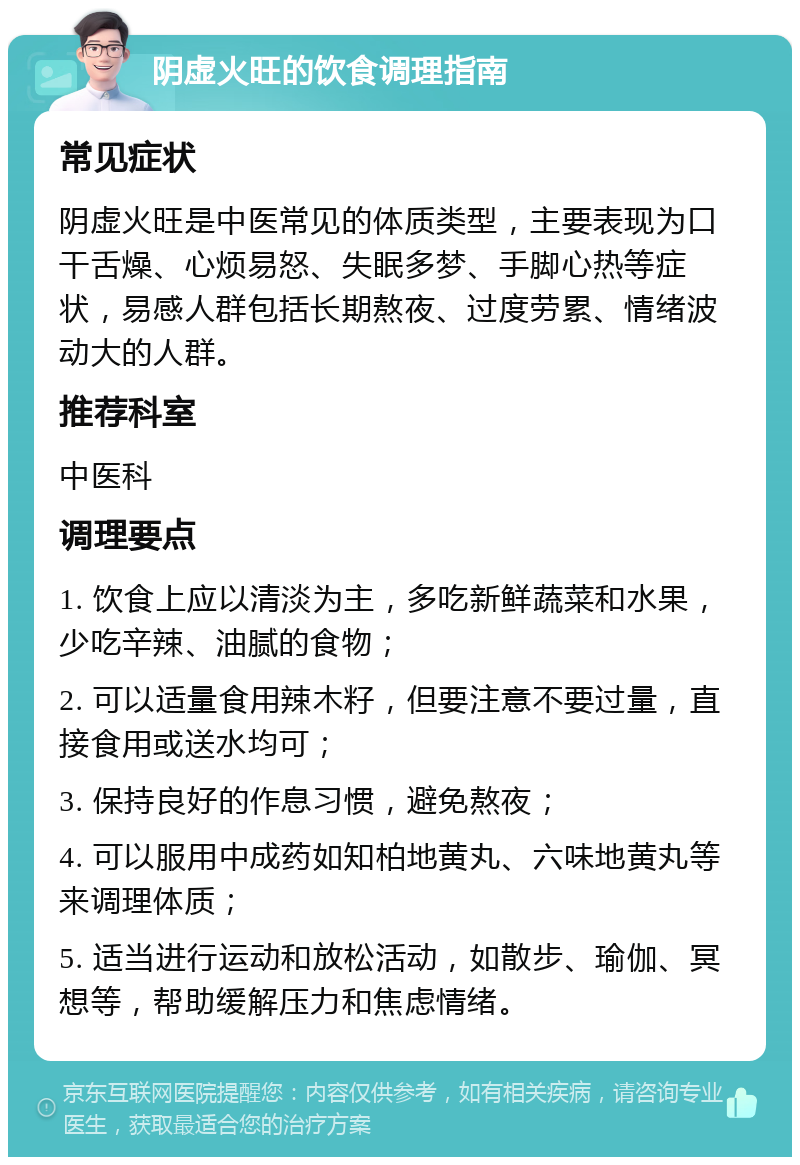 阴虚火旺的饮食调理指南 常见症状 阴虚火旺是中医常见的体质类型，主要表现为口干舌燥、心烦易怒、失眠多梦、手脚心热等症状，易感人群包括长期熬夜、过度劳累、情绪波动大的人群。 推荐科室 中医科 调理要点 1. 饮食上应以清淡为主，多吃新鲜蔬菜和水果，少吃辛辣、油腻的食物； 2. 可以适量食用辣木籽，但要注意不要过量，直接食用或送水均可； 3. 保持良好的作息习惯，避免熬夜； 4. 可以服用中成药如知柏地黄丸、六味地黄丸等来调理体质； 5. 适当进行运动和放松活动，如散步、瑜伽、冥想等，帮助缓解压力和焦虑情绪。