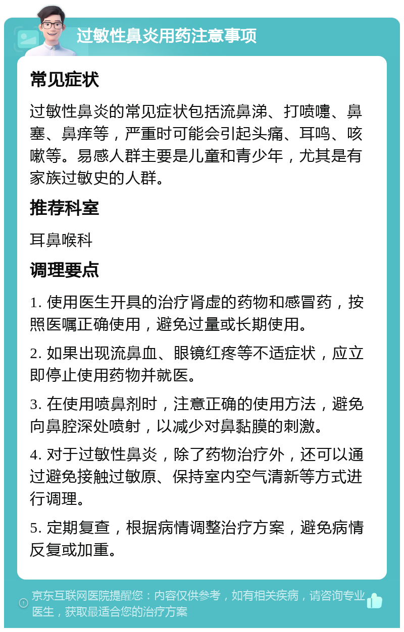 过敏性鼻炎用药注意事项 常见症状 过敏性鼻炎的常见症状包括流鼻涕、打喷嚏、鼻塞、鼻痒等，严重时可能会引起头痛、耳鸣、咳嗽等。易感人群主要是儿童和青少年，尤其是有家族过敏史的人群。 推荐科室 耳鼻喉科 调理要点 1. 使用医生开具的治疗肾虚的药物和感冒药，按照医嘱正确使用，避免过量或长期使用。 2. 如果出现流鼻血、眼镜红疼等不适症状，应立即停止使用药物并就医。 3. 在使用喷鼻剂时，注意正确的使用方法，避免向鼻腔深处喷射，以减少对鼻黏膜的刺激。 4. 对于过敏性鼻炎，除了药物治疗外，还可以通过避免接触过敏原、保持室内空气清新等方式进行调理。 5. 定期复查，根据病情调整治疗方案，避免病情反复或加重。