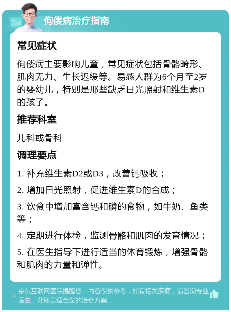 佝偻病治疗指南 常见症状 佝偻病主要影响儿童，常见症状包括骨骼畸形、肌肉无力、生长迟缓等。易感人群为6个月至2岁的婴幼儿，特别是那些缺乏日光照射和维生素D的孩子。 推荐科室 儿科或骨科 调理要点 1. 补充维生素D2或D3，改善钙吸收； 2. 增加日光照射，促进维生素D的合成； 3. 饮食中增加富含钙和磷的食物，如牛奶、鱼类等； 4. 定期进行体检，监测骨骼和肌肉的发育情况； 5. 在医生指导下进行适当的体育锻炼，增强骨骼和肌肉的力量和弹性。