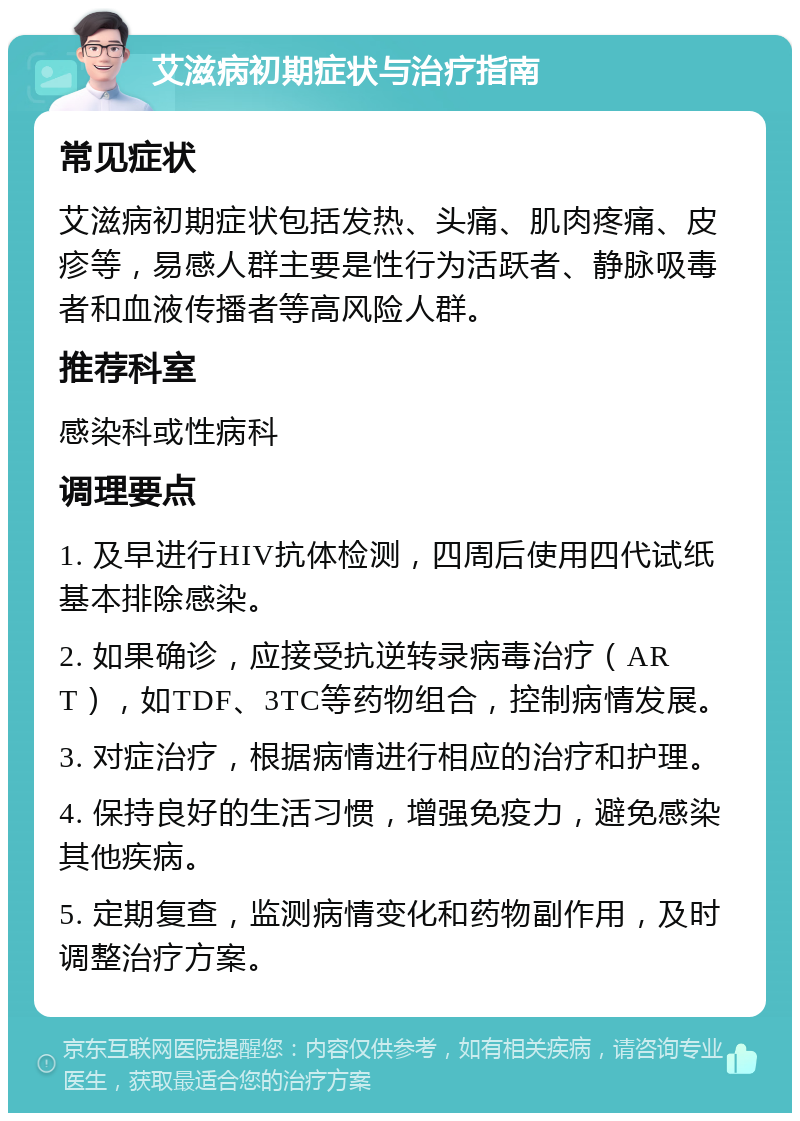 艾滋病初期症状与治疗指南 常见症状 艾滋病初期症状包括发热、头痛、肌肉疼痛、皮疹等，易感人群主要是性行为活跃者、静脉吸毒者和血液传播者等高风险人群。 推荐科室 感染科或性病科 调理要点 1. 及早进行HIV抗体检测，四周后使用四代试纸基本排除感染。 2. 如果确诊，应接受抗逆转录病毒治疗（ART），如TDF、3TC等药物组合，控制病情发展。 3. 对症治疗，根据病情进行相应的治疗和护理。 4. 保持良好的生活习惯，增强免疫力，避免感染其他疾病。 5. 定期复查，监测病情变化和药物副作用，及时调整治疗方案。