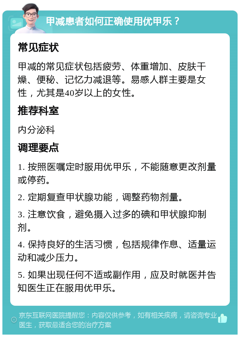 甲减患者如何正确使用优甲乐？ 常见症状 甲减的常见症状包括疲劳、体重增加、皮肤干燥、便秘、记忆力减退等。易感人群主要是女性，尤其是40岁以上的女性。 推荐科室 内分泌科 调理要点 1. 按照医嘱定时服用优甲乐，不能随意更改剂量或停药。 2. 定期复查甲状腺功能，调整药物剂量。 3. 注意饮食，避免摄入过多的碘和甲状腺抑制剂。 4. 保持良好的生活习惯，包括规律作息、适量运动和减少压力。 5. 如果出现任何不适或副作用，应及时就医并告知医生正在服用优甲乐。