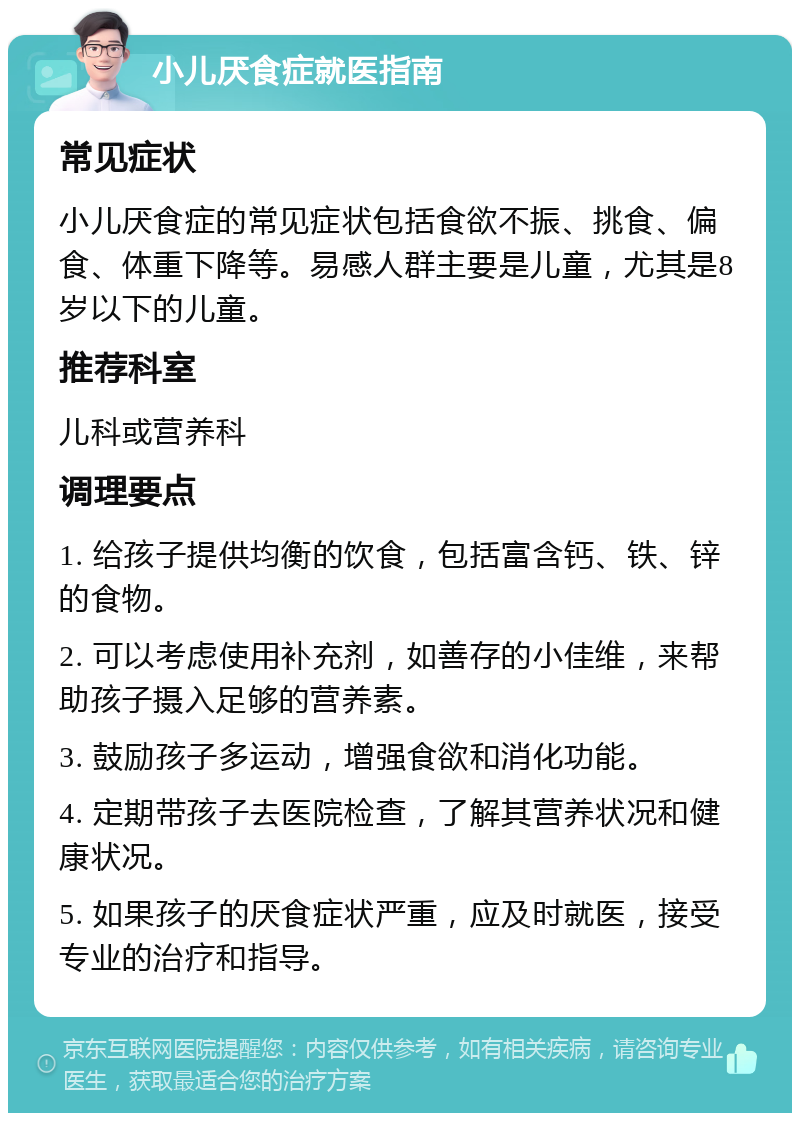 小儿厌食症就医指南 常见症状 小儿厌食症的常见症状包括食欲不振、挑食、偏食、体重下降等。易感人群主要是儿童，尤其是8岁以下的儿童。 推荐科室 儿科或营养科 调理要点 1. 给孩子提供均衡的饮食，包括富含钙、铁、锌的食物。 2. 可以考虑使用补充剂，如善存的小佳维，来帮助孩子摄入足够的营养素。 3. 鼓励孩子多运动，增强食欲和消化功能。 4. 定期带孩子去医院检查，了解其营养状况和健康状况。 5. 如果孩子的厌食症状严重，应及时就医，接受专业的治疗和指导。