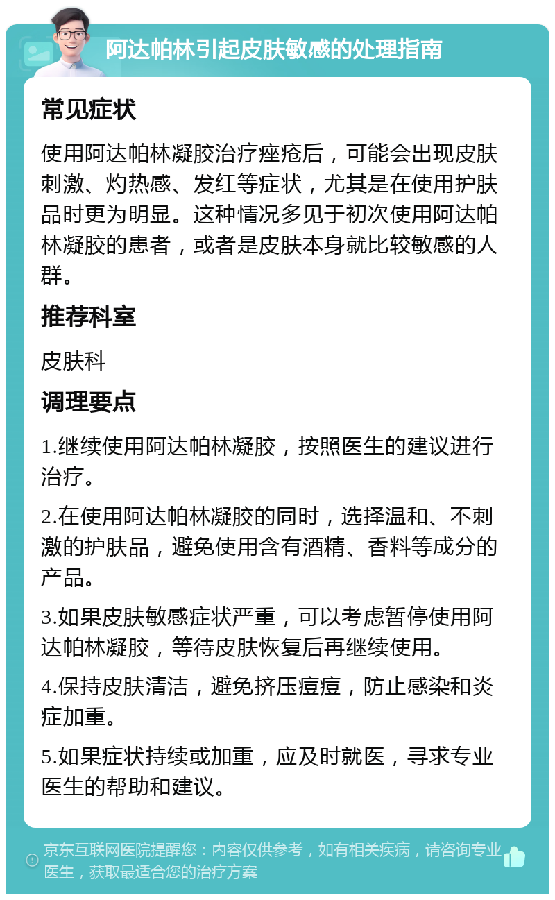 阿达帕林引起皮肤敏感的处理指南 常见症状 使用阿达帕林凝胶治疗痤疮后，可能会出现皮肤刺激、灼热感、发红等症状，尤其是在使用护肤品时更为明显。这种情况多见于初次使用阿达帕林凝胶的患者，或者是皮肤本身就比较敏感的人群。 推荐科室 皮肤科 调理要点 1.继续使用阿达帕林凝胶，按照医生的建议进行治疗。 2.在使用阿达帕林凝胶的同时，选择温和、不刺激的护肤品，避免使用含有酒精、香料等成分的产品。 3.如果皮肤敏感症状严重，可以考虑暂停使用阿达帕林凝胶，等待皮肤恢复后再继续使用。 4.保持皮肤清洁，避免挤压痘痘，防止感染和炎症加重。 5.如果症状持续或加重，应及时就医，寻求专业医生的帮助和建议。