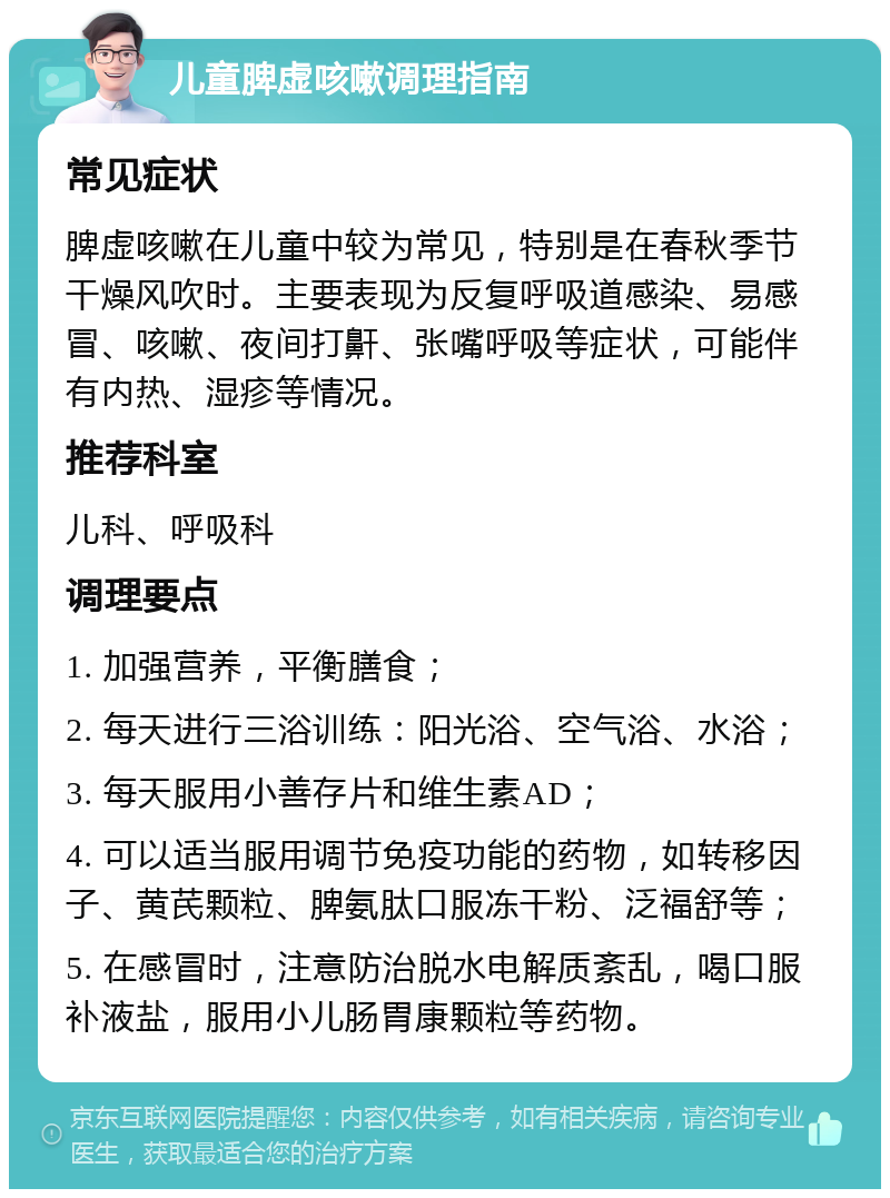 儿童脾虚咳嗽调理指南 常见症状 脾虚咳嗽在儿童中较为常见，特别是在春秋季节干燥风吹时。主要表现为反复呼吸道感染、易感冒、咳嗽、夜间打鼾、张嘴呼吸等症状，可能伴有内热、湿疹等情况。 推荐科室 儿科、呼吸科 调理要点 1. 加强营养，平衡膳食； 2. 每天进行三浴训练：阳光浴、空气浴、水浴； 3. 每天服用小善存片和维生素AD； 4. 可以适当服用调节免疫功能的药物，如转移因子、黄芪颗粒、脾氨肽口服冻干粉、泛福舒等； 5. 在感冒时，注意防治脱水电解质紊乱，喝口服补液盐，服用小儿肠胃康颗粒等药物。