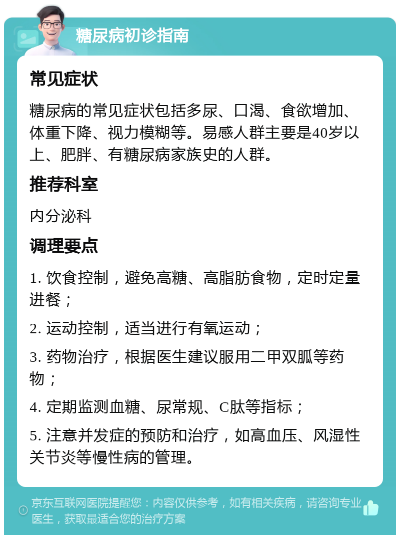 糖尿病初诊指南 常见症状 糖尿病的常见症状包括多尿、口渴、食欲增加、体重下降、视力模糊等。易感人群主要是40岁以上、肥胖、有糖尿病家族史的人群。 推荐科室 内分泌科 调理要点 1. 饮食控制，避免高糖、高脂肪食物，定时定量进餐； 2. 运动控制，适当进行有氧运动； 3. 药物治疗，根据医生建议服用二甲双胍等药物； 4. 定期监测血糖、尿常规、C肽等指标； 5. 注意并发症的预防和治疗，如高血压、风湿性关节炎等慢性病的管理。