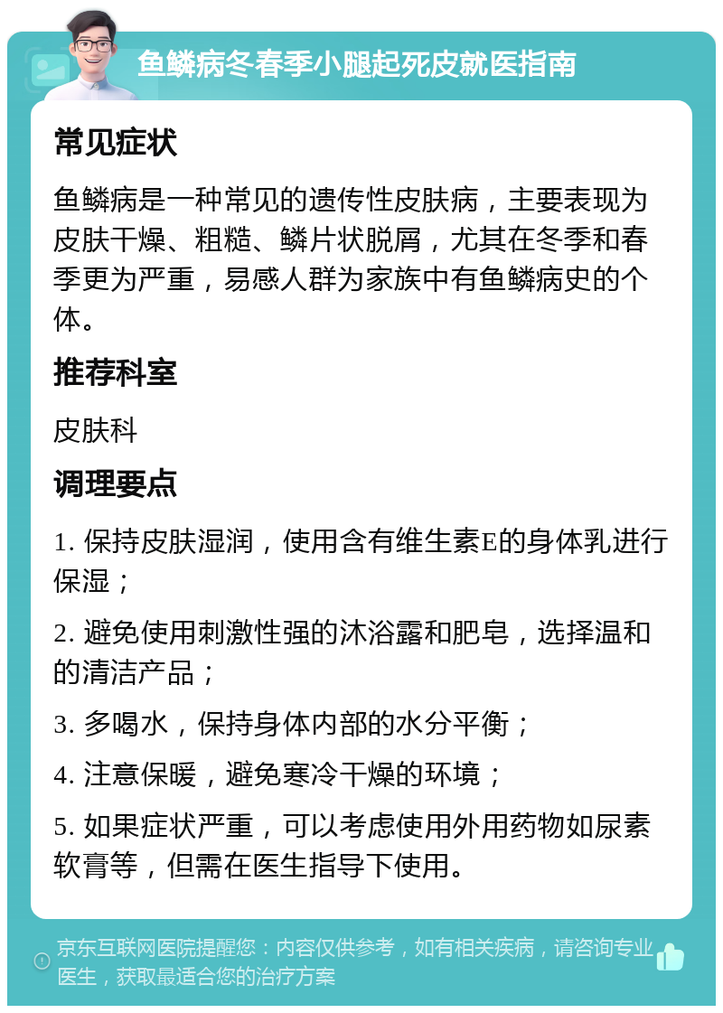 鱼鳞病冬春季小腿起死皮就医指南 常见症状 鱼鳞病是一种常见的遗传性皮肤病，主要表现为皮肤干燥、粗糙、鳞片状脱屑，尤其在冬季和春季更为严重，易感人群为家族中有鱼鳞病史的个体。 推荐科室 皮肤科 调理要点 1. 保持皮肤湿润，使用含有维生素E的身体乳进行保湿； 2. 避免使用刺激性强的沐浴露和肥皂，选择温和的清洁产品； 3. 多喝水，保持身体内部的水分平衡； 4. 注意保暖，避免寒冷干燥的环境； 5. 如果症状严重，可以考虑使用外用药物如尿素软膏等，但需在医生指导下使用。