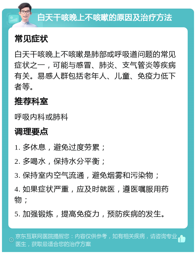 白天干咳晚上不咳嗽的原因及治疗方法 常见症状 白天干咳晚上不咳嗽是肺部或呼吸道问题的常见症状之一，可能与感冒、肺炎、支气管炎等疾病有关。易感人群包括老年人、儿童、免疫力低下者等。 推荐科室 呼吸内科或肺科 调理要点 1. 多休息，避免过度劳累； 2. 多喝水，保持水分平衡； 3. 保持室内空气流通，避免烟雾和污染物； 4. 如果症状严重，应及时就医，遵医嘱服用药物； 5. 加强锻炼，提高免疫力，预防疾病的发生。