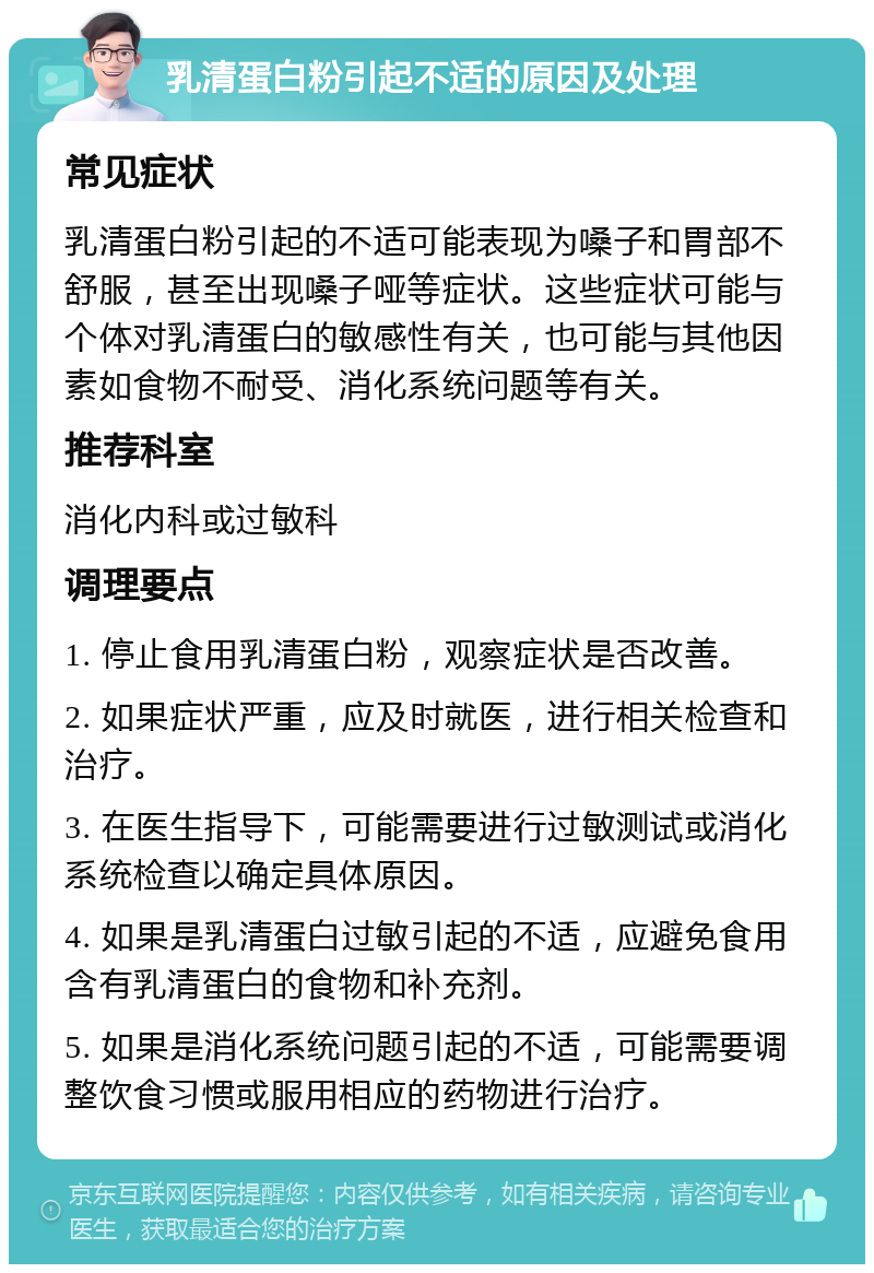 乳清蛋白粉引起不适的原因及处理 常见症状 乳清蛋白粉引起的不适可能表现为嗓子和胃部不舒服，甚至出现嗓子哑等症状。这些症状可能与个体对乳清蛋白的敏感性有关，也可能与其他因素如食物不耐受、消化系统问题等有关。 推荐科室 消化内科或过敏科 调理要点 1. 停止食用乳清蛋白粉，观察症状是否改善。 2. 如果症状严重，应及时就医，进行相关检查和治疗。 3. 在医生指导下，可能需要进行过敏测试或消化系统检查以确定具体原因。 4. 如果是乳清蛋白过敏引起的不适，应避免食用含有乳清蛋白的食物和补充剂。 5. 如果是消化系统问题引起的不适，可能需要调整饮食习惯或服用相应的药物进行治疗。