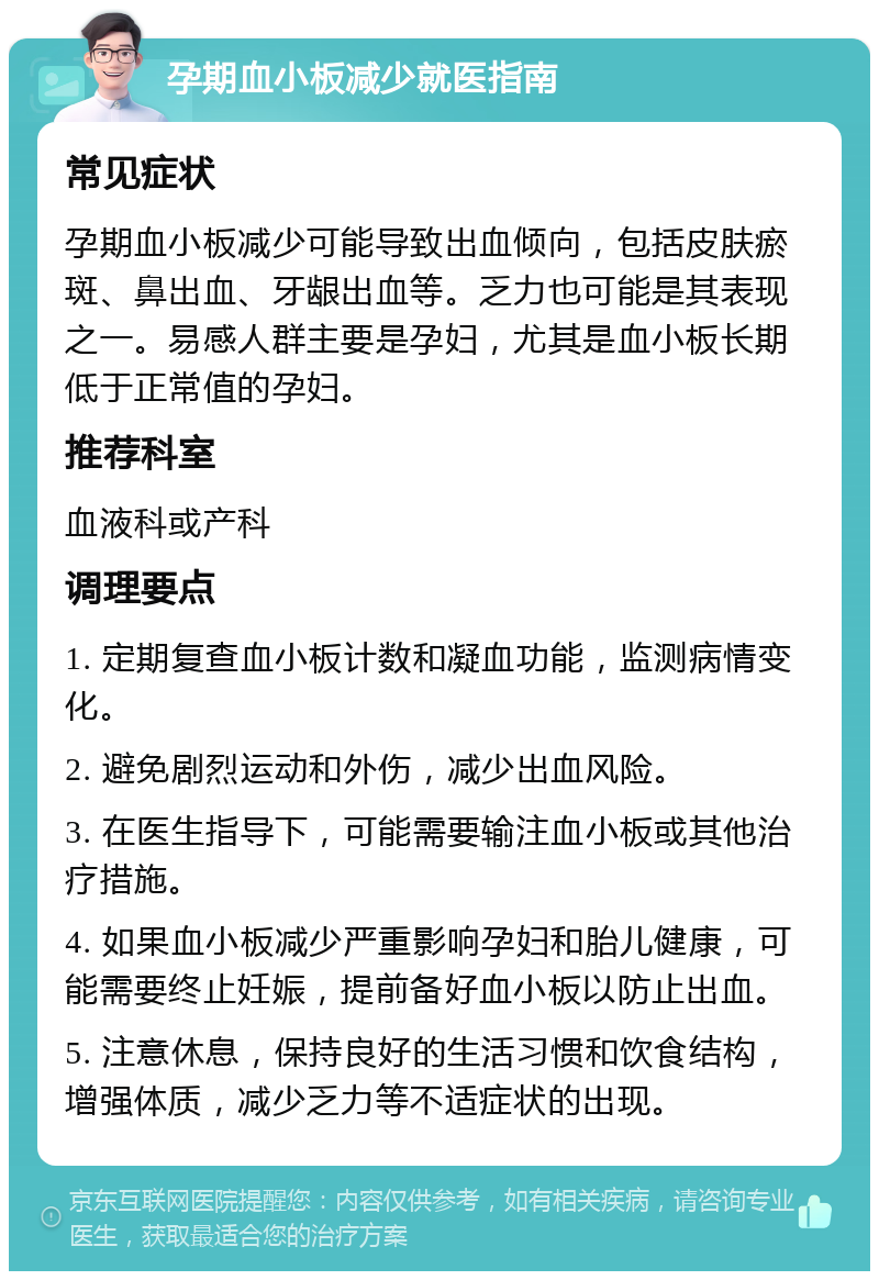 孕期血小板减少就医指南 常见症状 孕期血小板减少可能导致出血倾向，包括皮肤瘀斑、鼻出血、牙龈出血等。乏力也可能是其表现之一。易感人群主要是孕妇，尤其是血小板长期低于正常值的孕妇。 推荐科室 血液科或产科 调理要点 1. 定期复查血小板计数和凝血功能，监测病情变化。 2. 避免剧烈运动和外伤，减少出血风险。 3. 在医生指导下，可能需要输注血小板或其他治疗措施。 4. 如果血小板减少严重影响孕妇和胎儿健康，可能需要终止妊娠，提前备好血小板以防止出血。 5. 注意休息，保持良好的生活习惯和饮食结构，增强体质，减少乏力等不适症状的出现。