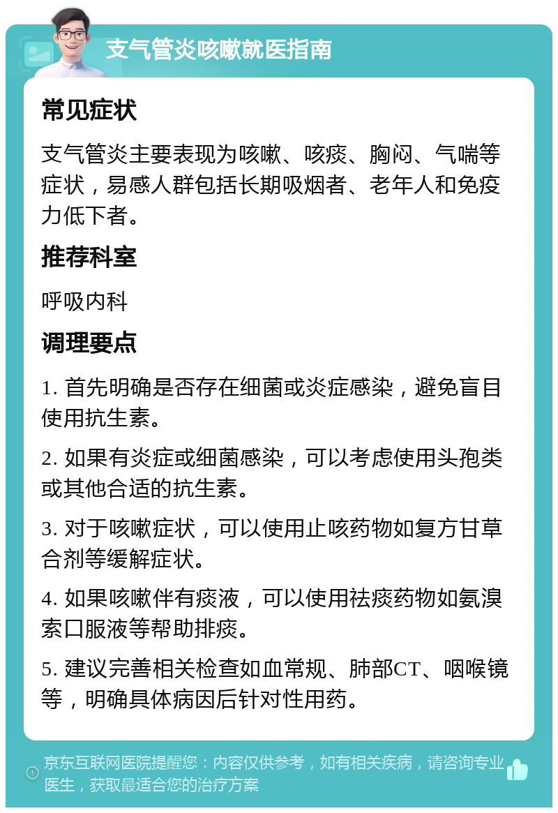 支气管炎咳嗽就医指南 常见症状 支气管炎主要表现为咳嗽、咳痰、胸闷、气喘等症状，易感人群包括长期吸烟者、老年人和免疫力低下者。 推荐科室 呼吸内科 调理要点 1. 首先明确是否存在细菌或炎症感染，避免盲目使用抗生素。 2. 如果有炎症或细菌感染，可以考虑使用头孢类或其他合适的抗生素。 3. 对于咳嗽症状，可以使用止咳药物如复方甘草合剂等缓解症状。 4. 如果咳嗽伴有痰液，可以使用祛痰药物如氨溴索口服液等帮助排痰。 5. 建议完善相关检查如血常规、肺部CT、咽喉镜等，明确具体病因后针对性用药。