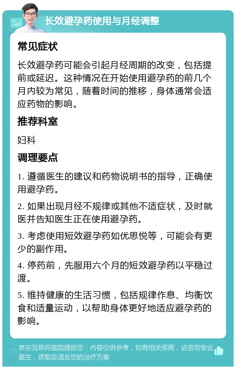 长效避孕药使用与月经调整 常见症状 长效避孕药可能会引起月经周期的改变，包括提前或延迟。这种情况在开始使用避孕药的前几个月内较为常见，随着时间的推移，身体通常会适应药物的影响。 推荐科室 妇科 调理要点 1. 遵循医生的建议和药物说明书的指导，正确使用避孕药。 2. 如果出现月经不规律或其他不适症状，及时就医并告知医生正在使用避孕药。 3. 考虑使用短效避孕药如优思悦等，可能会有更少的副作用。 4. 停药前，先服用六个月的短效避孕药以平稳过渡。 5. 维持健康的生活习惯，包括规律作息、均衡饮食和适量运动，以帮助身体更好地适应避孕药的影响。