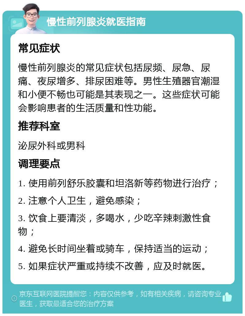 慢性前列腺炎就医指南 常见症状 慢性前列腺炎的常见症状包括尿频、尿急、尿痛、夜尿增多、排尿困难等。男性生殖器官潮湿和小便不畅也可能是其表现之一。这些症状可能会影响患者的生活质量和性功能。 推荐科室 泌尿外科或男科 调理要点 1. 使用前列舒乐胶囊和坦洛新等药物进行治疗； 2. 注意个人卫生，避免感染； 3. 饮食上要清淡，多喝水，少吃辛辣刺激性食物； 4. 避免长时间坐着或骑车，保持适当的运动； 5. 如果症状严重或持续不改善，应及时就医。