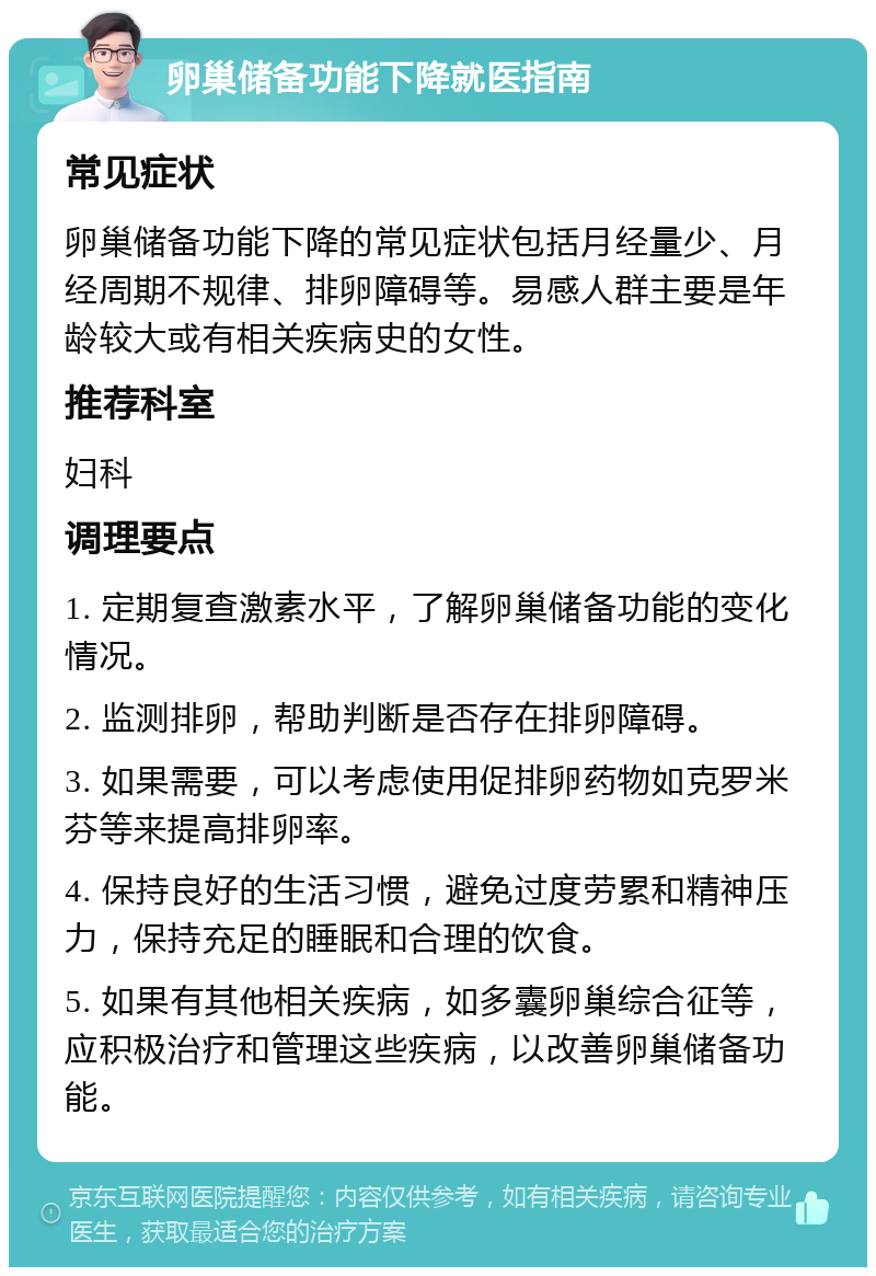 卵巢储备功能下降就医指南 常见症状 卵巢储备功能下降的常见症状包括月经量少、月经周期不规律、排卵障碍等。易感人群主要是年龄较大或有相关疾病史的女性。 推荐科室 妇科 调理要点 1. 定期复查激素水平，了解卵巢储备功能的变化情况。 2. 监测排卵，帮助判断是否存在排卵障碍。 3. 如果需要，可以考虑使用促排卵药物如克罗米芬等来提高排卵率。 4. 保持良好的生活习惯，避免过度劳累和精神压力，保持充足的睡眠和合理的饮食。 5. 如果有其他相关疾病，如多囊卵巢综合征等，应积极治疗和管理这些疾病，以改善卵巢储备功能。