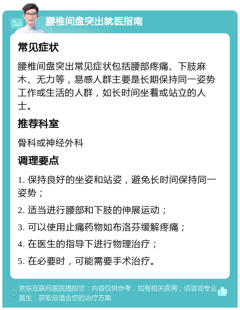 腰椎间盘突出就医指南 常见症状 腰椎间盘突出常见症状包括腰部疼痛、下肢麻木、无力等，易感人群主要是长期保持同一姿势工作或生活的人群，如长时间坐着或站立的人士。 推荐科室 骨科或神经外科 调理要点 1. 保持良好的坐姿和站姿，避免长时间保持同一姿势； 2. 适当进行腰部和下肢的伸展运动； 3. 可以使用止痛药物如布洛芬缓解疼痛； 4. 在医生的指导下进行物理治疗； 5. 在必要时，可能需要手术治疗。