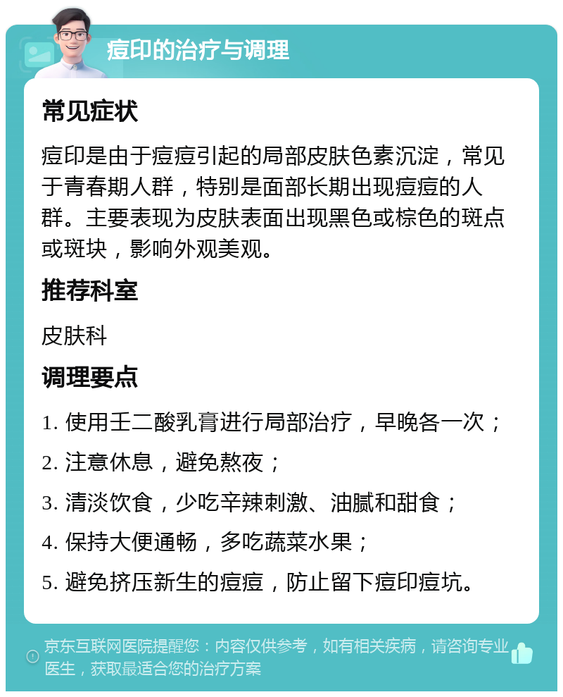 痘印的治疗与调理 常见症状 痘印是由于痘痘引起的局部皮肤色素沉淀，常见于青春期人群，特别是面部长期出现痘痘的人群。主要表现为皮肤表面出现黑色或棕色的斑点或斑块，影响外观美观。 推荐科室 皮肤科 调理要点 1. 使用壬二酸乳膏进行局部治疗，早晚各一次； 2. 注意休息，避免熬夜； 3. 清淡饮食，少吃辛辣刺激、油腻和甜食； 4. 保持大便通畅，多吃蔬菜水果； 5. 避免挤压新生的痘痘，防止留下痘印痘坑。