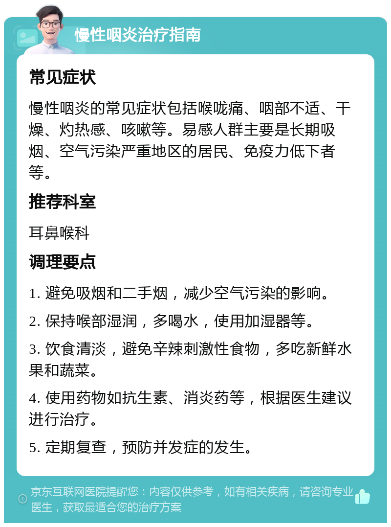 慢性咽炎治疗指南 常见症状 慢性咽炎的常见症状包括喉咙痛、咽部不适、干燥、灼热感、咳嗽等。易感人群主要是长期吸烟、空气污染严重地区的居民、免疫力低下者等。 推荐科室 耳鼻喉科 调理要点 1. 避免吸烟和二手烟，减少空气污染的影响。 2. 保持喉部湿润，多喝水，使用加湿器等。 3. 饮食清淡，避免辛辣刺激性食物，多吃新鲜水果和蔬菜。 4. 使用药物如抗生素、消炎药等，根据医生建议进行治疗。 5. 定期复查，预防并发症的发生。