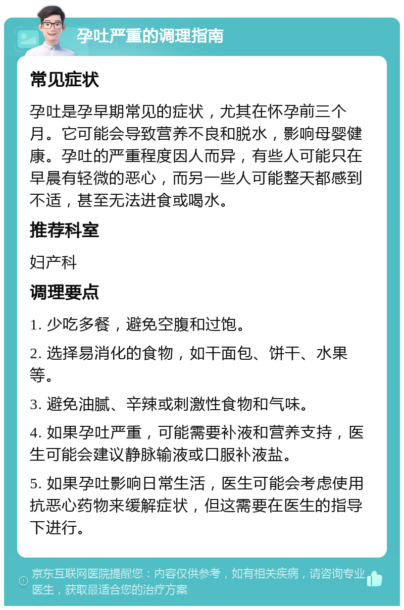 孕吐严重的调理指南 常见症状 孕吐是孕早期常见的症状，尤其在怀孕前三个月。它可能会导致营养不良和脱水，影响母婴健康。孕吐的严重程度因人而异，有些人可能只在早晨有轻微的恶心，而另一些人可能整天都感到不适，甚至无法进食或喝水。 推荐科室 妇产科 调理要点 1. 少吃多餐，避免空腹和过饱。 2. 选择易消化的食物，如干面包、饼干、水果等。 3. 避免油腻、辛辣或刺激性食物和气味。 4. 如果孕吐严重，可能需要补液和营养支持，医生可能会建议静脉输液或口服补液盐。 5. 如果孕吐影响日常生活，医生可能会考虑使用抗恶心药物来缓解症状，但这需要在医生的指导下进行。