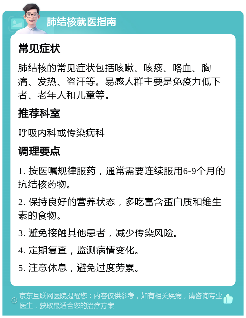 肺结核就医指南 常见症状 肺结核的常见症状包括咳嗽、咳痰、咯血、胸痛、发热、盗汗等。易感人群主要是免疫力低下者、老年人和儿童等。 推荐科室 呼吸内科或传染病科 调理要点 1. 按医嘱规律服药，通常需要连续服用6-9个月的抗结核药物。 2. 保持良好的营养状态，多吃富含蛋白质和维生素的食物。 3. 避免接触其他患者，减少传染风险。 4. 定期复查，监测病情变化。 5. 注意休息，避免过度劳累。