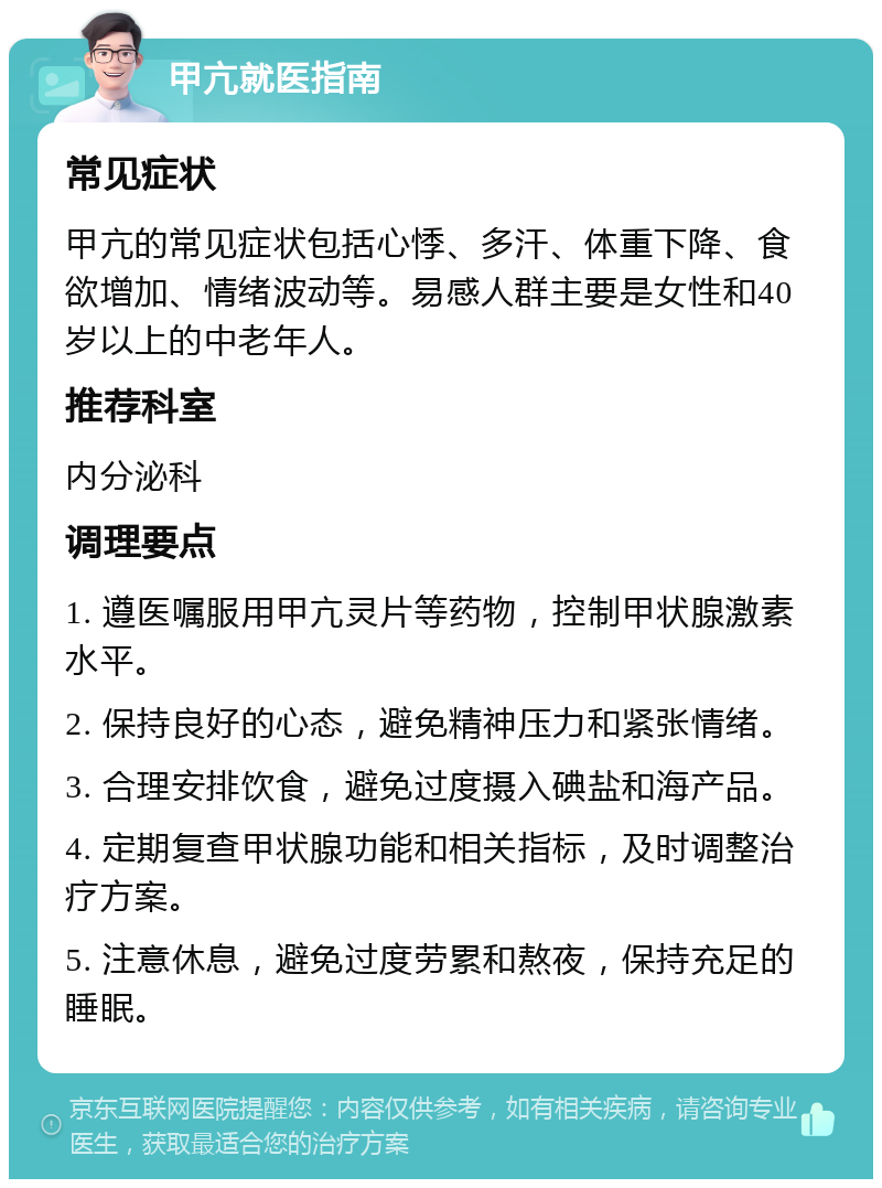 甲亢就医指南 常见症状 甲亢的常见症状包括心悸、多汗、体重下降、食欲增加、情绪波动等。易感人群主要是女性和40岁以上的中老年人。 推荐科室 内分泌科 调理要点 1. 遵医嘱服用甲亢灵片等药物，控制甲状腺激素水平。 2. 保持良好的心态，避免精神压力和紧张情绪。 3. 合理安排饮食，避免过度摄入碘盐和海产品。 4. 定期复查甲状腺功能和相关指标，及时调整治疗方案。 5. 注意休息，避免过度劳累和熬夜，保持充足的睡眠。