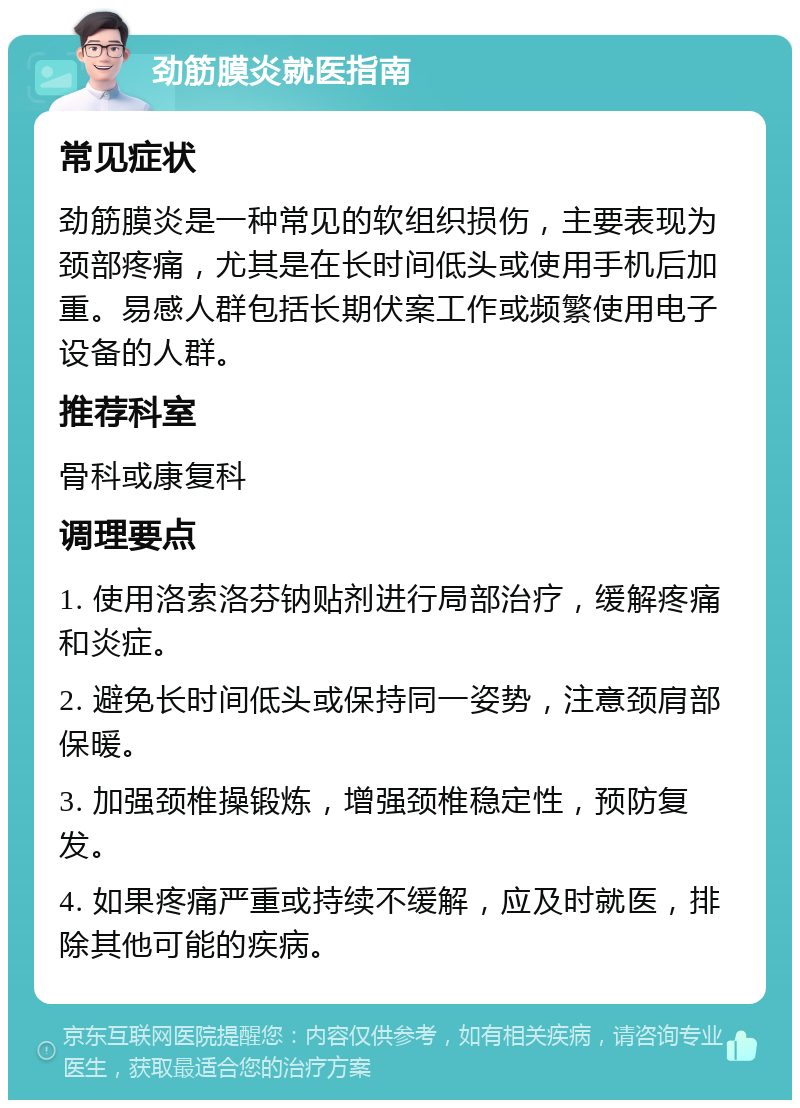 劲筋膜炎就医指南 常见症状 劲筋膜炎是一种常见的软组织损伤，主要表现为颈部疼痛，尤其是在长时间低头或使用手机后加重。易感人群包括长期伏案工作或频繁使用电子设备的人群。 推荐科室 骨科或康复科 调理要点 1. 使用洛索洛芬钠贴剂进行局部治疗，缓解疼痛和炎症。 2. 避免长时间低头或保持同一姿势，注意颈肩部保暖。 3. 加强颈椎操锻炼，增强颈椎稳定性，预防复发。 4. 如果疼痛严重或持续不缓解，应及时就医，排除其他可能的疾病。