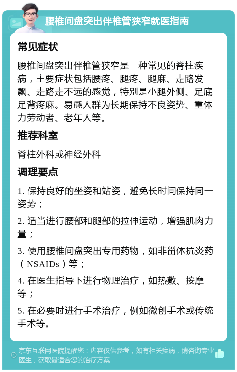 腰椎间盘突出伴椎管狭窄就医指南 常见症状 腰椎间盘突出伴椎管狭窄是一种常见的脊柱疾病，主要症状包括腰疼、腿疼、腿麻、走路发飘、走路走不远的感觉，特别是小腿外侧、足底足背疼麻。易感人群为长期保持不良姿势、重体力劳动者、老年人等。 推荐科室 脊柱外科或神经外科 调理要点 1. 保持良好的坐姿和站姿，避免长时间保持同一姿势； 2. 适当进行腰部和腿部的拉伸运动，增强肌肉力量； 3. 使用腰椎间盘突出专用药物，如非甾体抗炎药（NSAIDs）等； 4. 在医生指导下进行物理治疗，如热敷、按摩等； 5. 在必要时进行手术治疗，例如微创手术或传统手术等。