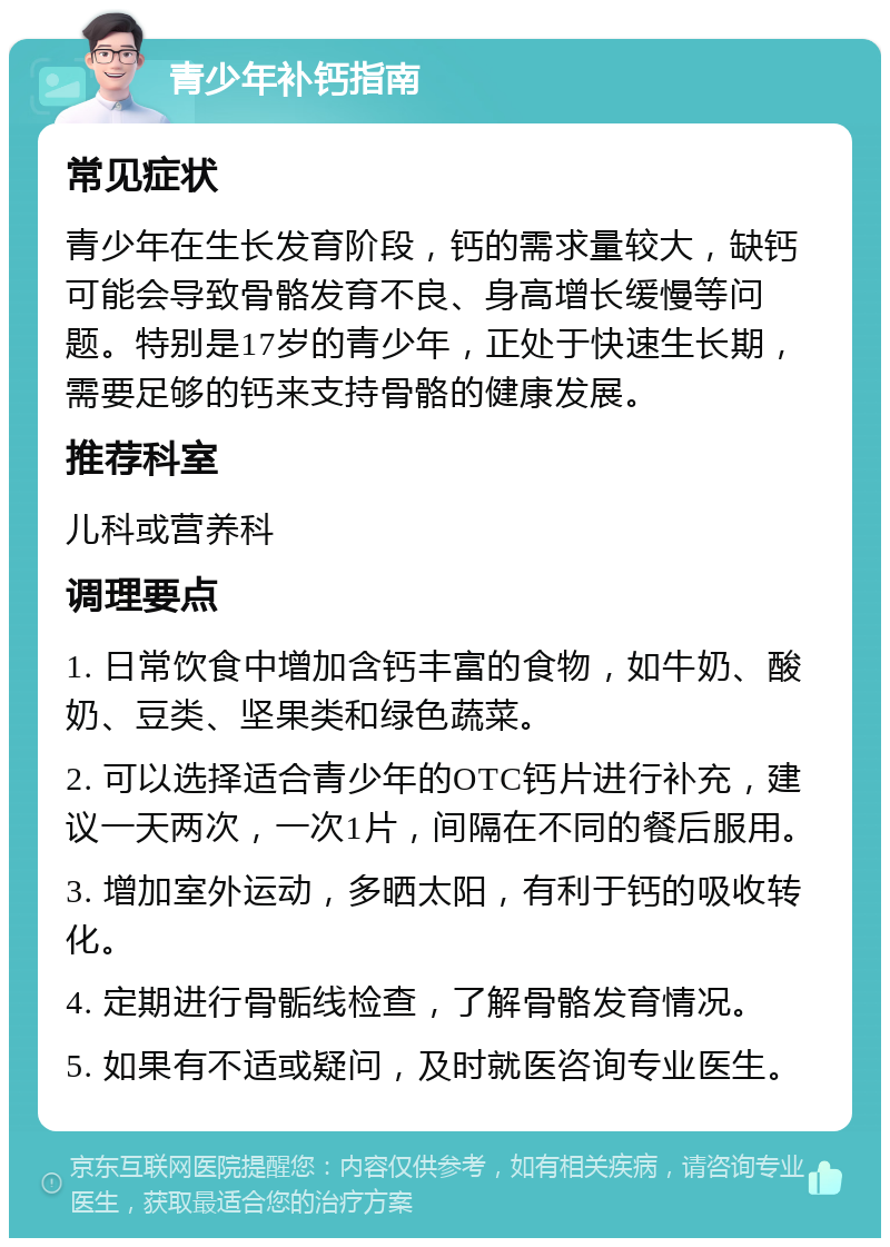 青少年补钙指南 常见症状 青少年在生长发育阶段，钙的需求量较大，缺钙可能会导致骨骼发育不良、身高增长缓慢等问题。特别是17岁的青少年，正处于快速生长期，需要足够的钙来支持骨骼的健康发展。 推荐科室 儿科或营养科 调理要点 1. 日常饮食中增加含钙丰富的食物，如牛奶、酸奶、豆类、坚果类和绿色蔬菜。 2. 可以选择适合青少年的OTC钙片进行补充，建议一天两次，一次1片，间隔在不同的餐后服用。 3. 增加室外运动，多晒太阳，有利于钙的吸收转化。 4. 定期进行骨骺线检查，了解骨骼发育情况。 5. 如果有不适或疑问，及时就医咨询专业医生。