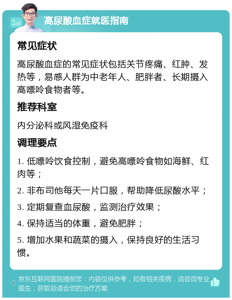 高尿酸血症就医指南 常见症状 高尿酸血症的常见症状包括关节疼痛、红肿、发热等，易感人群为中老年人、肥胖者、长期摄入高嘌呤食物者等。 推荐科室 内分泌科或风湿免疫科 调理要点 1. 低嘌呤饮食控制，避免高嘌呤食物如海鲜、红肉等； 2. 非布司他每天一片口服，帮助降低尿酸水平； 3. 定期复查血尿酸，监测治疗效果； 4. 保持适当的体重，避免肥胖； 5. 增加水果和蔬菜的摄入，保持良好的生活习惯。