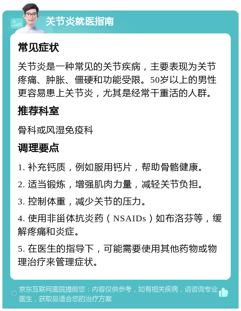 关节炎就医指南 常见症状 关节炎是一种常见的关节疾病，主要表现为关节疼痛、肿胀、僵硬和功能受限。50岁以上的男性更容易患上关节炎，尤其是经常干重活的人群。 推荐科室 骨科或风湿免疫科 调理要点 1. 补充钙质，例如服用钙片，帮助骨骼健康。 2. 适当锻炼，增强肌肉力量，减轻关节负担。 3. 控制体重，减少关节的压力。 4. 使用非甾体抗炎药（NSAIDs）如布洛芬等，缓解疼痛和炎症。 5. 在医生的指导下，可能需要使用其他药物或物理治疗来管理症状。