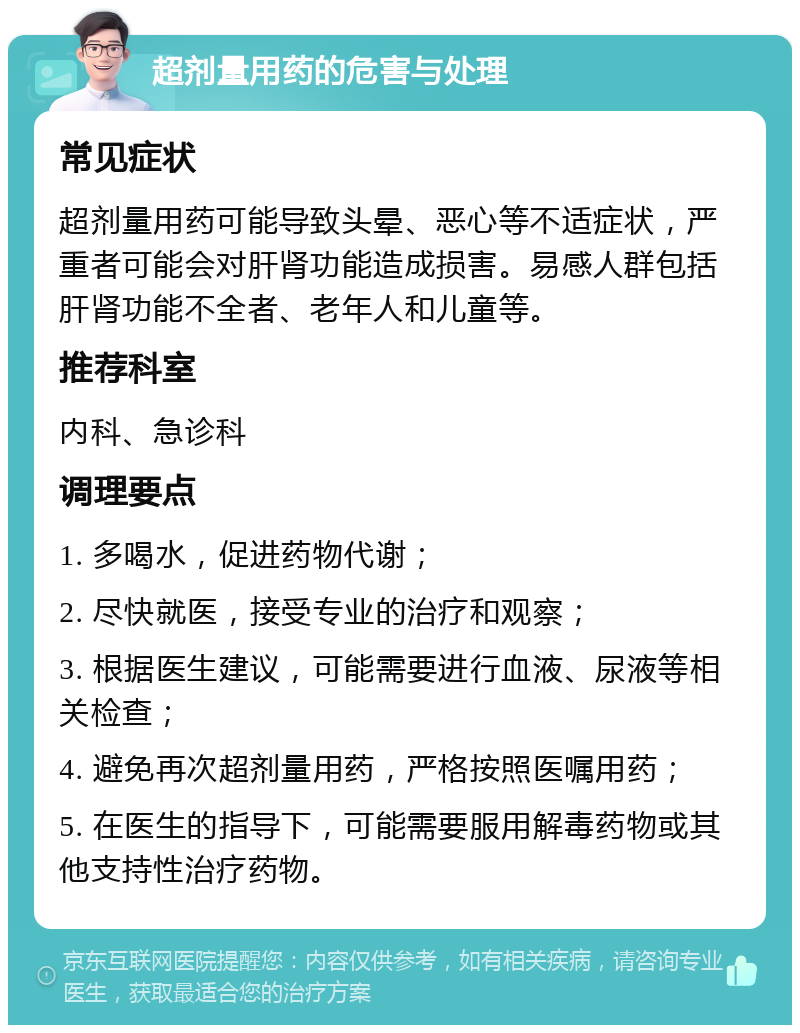 超剂量用药的危害与处理 常见症状 超剂量用药可能导致头晕、恶心等不适症状，严重者可能会对肝肾功能造成损害。易感人群包括肝肾功能不全者、老年人和儿童等。 推荐科室 内科、急诊科 调理要点 1. 多喝水，促进药物代谢； 2. 尽快就医，接受专业的治疗和观察； 3. 根据医生建议，可能需要进行血液、尿液等相关检查； 4. 避免再次超剂量用药，严格按照医嘱用药； 5. 在医生的指导下，可能需要服用解毒药物或其他支持性治疗药物。