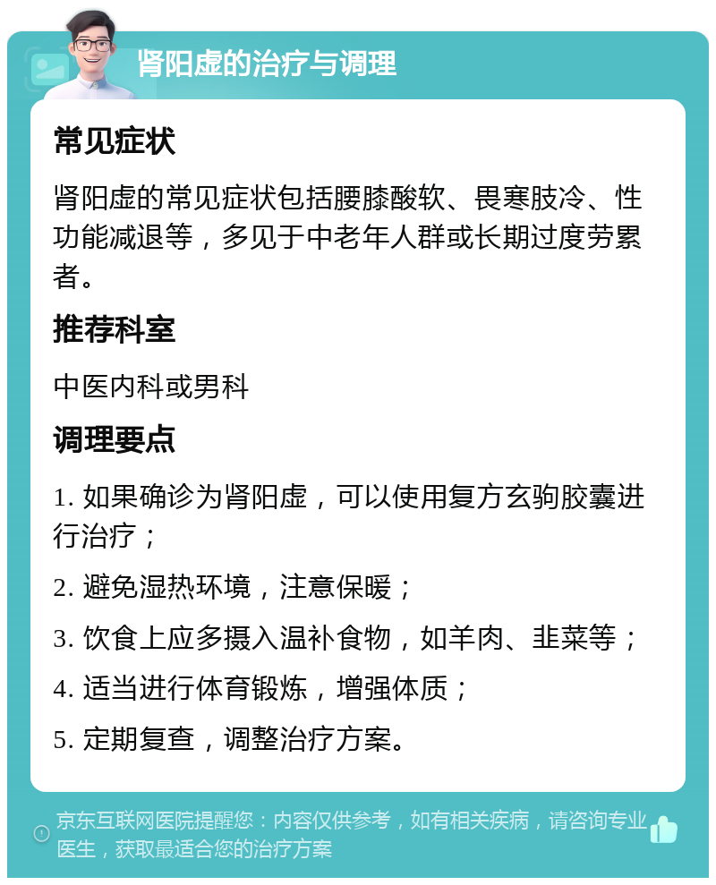 肾阳虚的治疗与调理 常见症状 肾阳虚的常见症状包括腰膝酸软、畏寒肢冷、性功能减退等，多见于中老年人群或长期过度劳累者。 推荐科室 中医内科或男科 调理要点 1. 如果确诊为肾阳虚，可以使用复方玄驹胶囊进行治疗； 2. 避免湿热环境，注意保暖； 3. 饮食上应多摄入温补食物，如羊肉、韭菜等； 4. 适当进行体育锻炼，增强体质； 5. 定期复查，调整治疗方案。