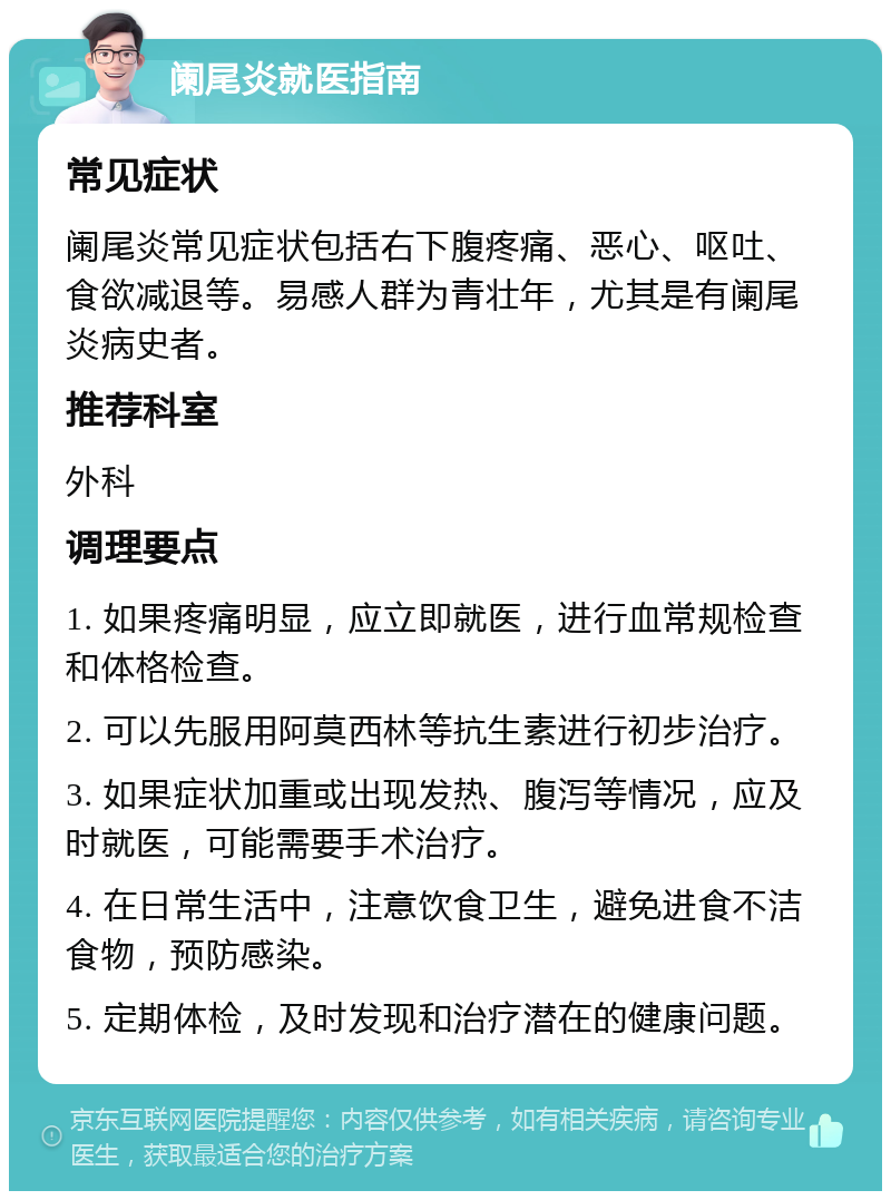 阑尾炎就医指南 常见症状 阑尾炎常见症状包括右下腹疼痛、恶心、呕吐、食欲减退等。易感人群为青壮年，尤其是有阑尾炎病史者。 推荐科室 外科 调理要点 1. 如果疼痛明显，应立即就医，进行血常规检查和体格检查。 2. 可以先服用阿莫西林等抗生素进行初步治疗。 3. 如果症状加重或出现发热、腹泻等情况，应及时就医，可能需要手术治疗。 4. 在日常生活中，注意饮食卫生，避免进食不洁食物，预防感染。 5. 定期体检，及时发现和治疗潜在的健康问题。