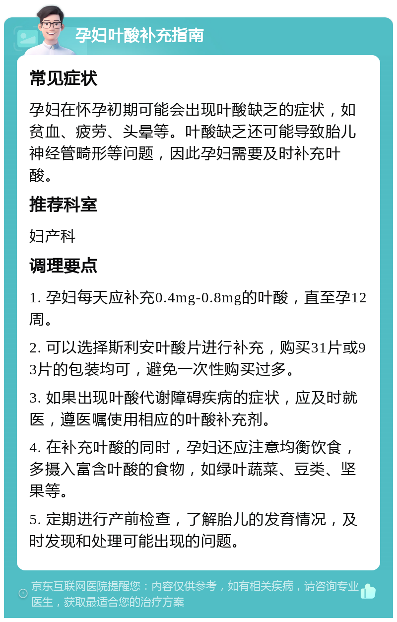 孕妇叶酸补充指南 常见症状 孕妇在怀孕初期可能会出现叶酸缺乏的症状，如贫血、疲劳、头晕等。叶酸缺乏还可能导致胎儿神经管畸形等问题，因此孕妇需要及时补充叶酸。 推荐科室 妇产科 调理要点 1. 孕妇每天应补充0.4mg-0.8mg的叶酸，直至孕12周。 2. 可以选择斯利安叶酸片进行补充，购买31片或93片的包装均可，避免一次性购买过多。 3. 如果出现叶酸代谢障碍疾病的症状，应及时就医，遵医嘱使用相应的叶酸补充剂。 4. 在补充叶酸的同时，孕妇还应注意均衡饮食，多摄入富含叶酸的食物，如绿叶蔬菜、豆类、坚果等。 5. 定期进行产前检查，了解胎儿的发育情况，及时发现和处理可能出现的问题。