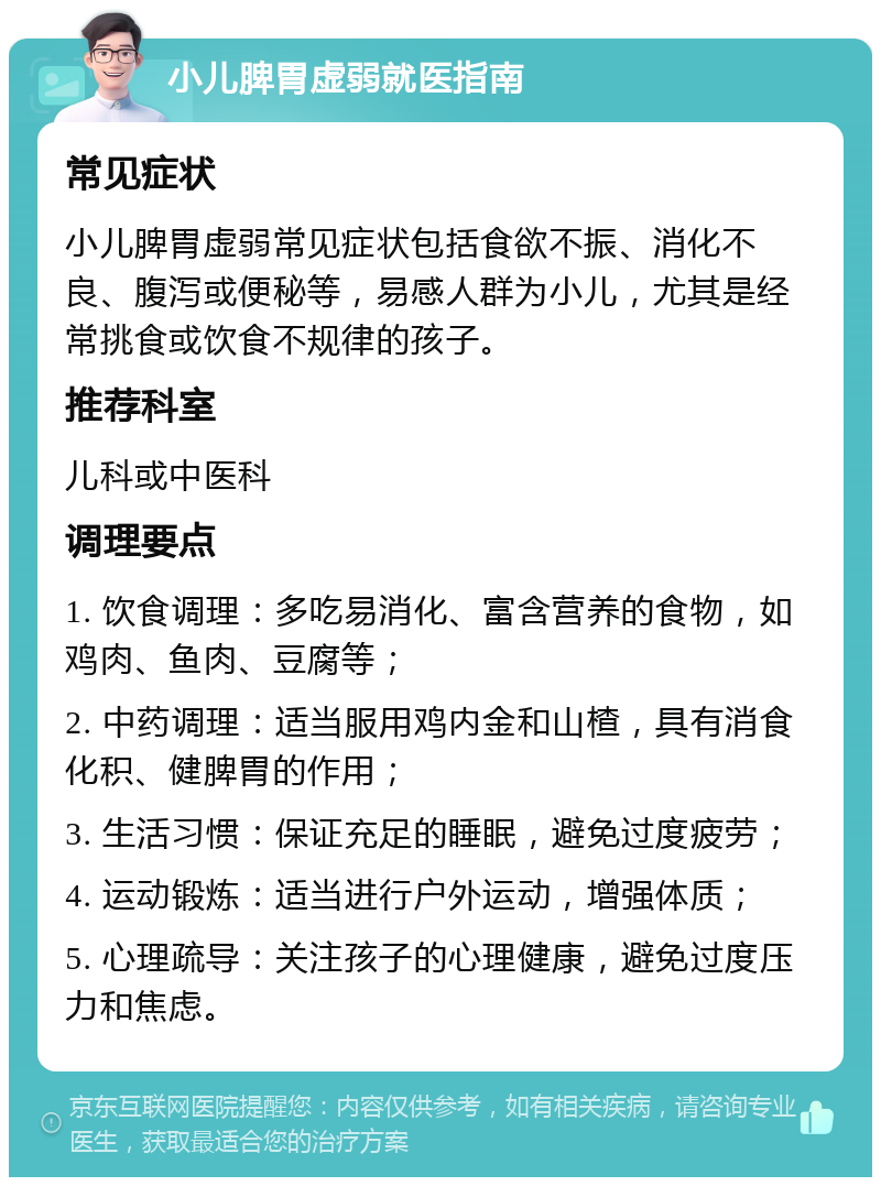 小儿脾胃虚弱就医指南 常见症状 小儿脾胃虚弱常见症状包括食欲不振、消化不良、腹泻或便秘等，易感人群为小儿，尤其是经常挑食或饮食不规律的孩子。 推荐科室 儿科或中医科 调理要点 1. 饮食调理：多吃易消化、富含营养的食物，如鸡肉、鱼肉、豆腐等； 2. 中药调理：适当服用鸡内金和山楂，具有消食化积、健脾胃的作用； 3. 生活习惯：保证充足的睡眠，避免过度疲劳； 4. 运动锻炼：适当进行户外运动，增强体质； 5. 心理疏导：关注孩子的心理健康，避免过度压力和焦虑。