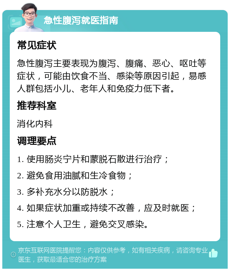 急性腹泻就医指南 常见症状 急性腹泻主要表现为腹泻、腹痛、恶心、呕吐等症状，可能由饮食不当、感染等原因引起，易感人群包括小儿、老年人和免疫力低下者。 推荐科室 消化内科 调理要点 1. 使用肠炎宁片和蒙脱石散进行治疗； 2. 避免食用油腻和生冷食物； 3. 多补充水分以防脱水； 4. 如果症状加重或持续不改善，应及时就医； 5. 注意个人卫生，避免交叉感染。