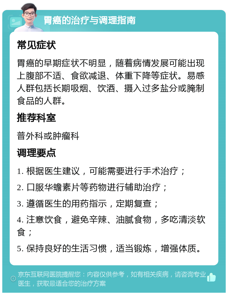 胃癌的治疗与调理指南 常见症状 胃癌的早期症状不明显，随着病情发展可能出现上腹部不适、食欲减退、体重下降等症状。易感人群包括长期吸烟、饮酒、摄入过多盐分或腌制食品的人群。 推荐科室 普外科或肿瘤科 调理要点 1. 根据医生建议，可能需要进行手术治疗； 2. 口服华蟾素片等药物进行辅助治疗； 3. 遵循医生的用药指示，定期复查； 4. 注意饮食，避免辛辣、油腻食物，多吃清淡软食； 5. 保持良好的生活习惯，适当锻炼，增强体质。