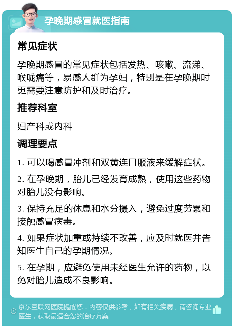 孕晚期感冒就医指南 常见症状 孕晚期感冒的常见症状包括发热、咳嗽、流涕、喉咙痛等，易感人群为孕妇，特别是在孕晚期时更需要注意防护和及时治疗。 推荐科室 妇产科或内科 调理要点 1. 可以喝感冒冲剂和双黄连口服液来缓解症状。 2. 在孕晚期，胎儿已经发育成熟，使用这些药物对胎儿没有影响。 3. 保持充足的休息和水分摄入，避免过度劳累和接触感冒病毒。 4. 如果症状加重或持续不改善，应及时就医并告知医生自己的孕期情况。 5. 在孕期，应避免使用未经医生允许的药物，以免对胎儿造成不良影响。