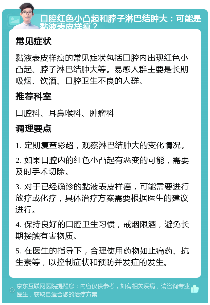 口腔红色小凸起和脖子淋巴结肿大：可能是黏液表皮样癌？ 常见症状 黏液表皮样癌的常见症状包括口腔内出现红色小凸起、脖子淋巴结肿大等。易感人群主要是长期吸烟、饮酒、口腔卫生不良的人群。 推荐科室 口腔科、耳鼻喉科、肿瘤科 调理要点 1. 定期复查彩超，观察淋巴结肿大的变化情况。 2. 如果口腔内的红色小凸起有恶变的可能，需要及时手术切除。 3. 对于已经确诊的黏液表皮样癌，可能需要进行放疗或化疗，具体治疗方案需要根据医生的建议进行。 4. 保持良好的口腔卫生习惯，戒烟限酒，避免长期接触有害物质。 5. 在医生的指导下，合理使用药物如止痛药、抗生素等，以控制症状和预防并发症的发生。