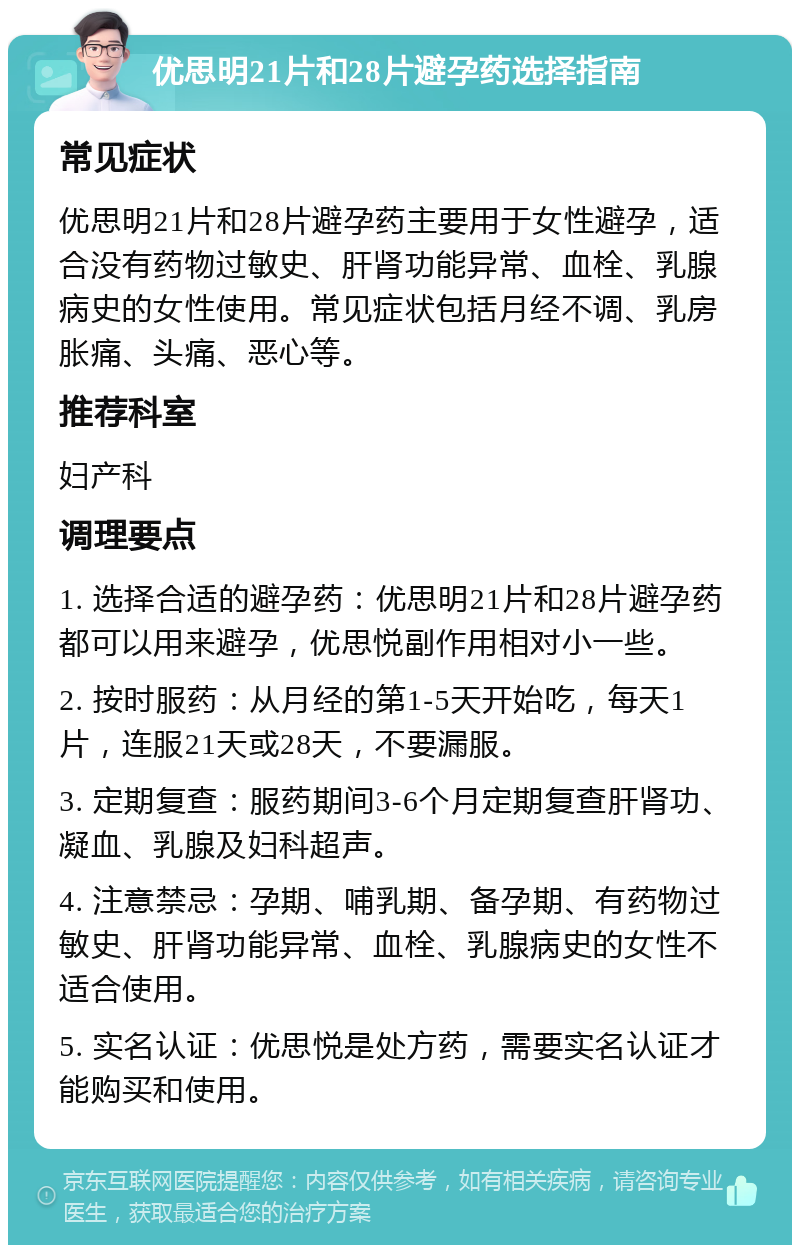 优思明21片和28片避孕药选择指南 常见症状 优思明21片和28片避孕药主要用于女性避孕，适合没有药物过敏史、肝肾功能异常、血栓、乳腺病史的女性使用。常见症状包括月经不调、乳房胀痛、头痛、恶心等。 推荐科室 妇产科 调理要点 1. 选择合适的避孕药：优思明21片和28片避孕药都可以用来避孕，优思悦副作用相对小一些。 2. 按时服药：从月经的第1-5天开始吃，每天1片，连服21天或28天，不要漏服。 3. 定期复查：服药期间3-6个月定期复查肝肾功、凝血、乳腺及妇科超声。 4. 注意禁忌：孕期、哺乳期、备孕期、有药物过敏史、肝肾功能异常、血栓、乳腺病史的女性不适合使用。 5. 实名认证：优思悦是处方药，需要实名认证才能购买和使用。