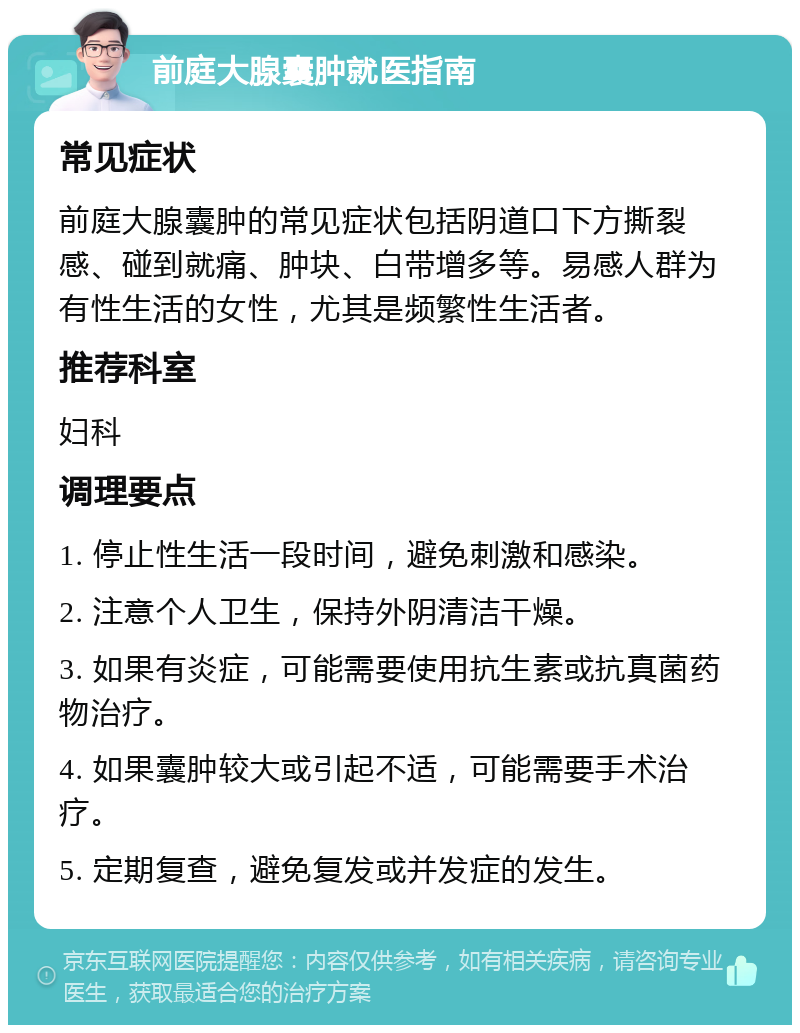 前庭大腺囊肿就医指南 常见症状 前庭大腺囊肿的常见症状包括阴道口下方撕裂感、碰到就痛、肿块、白带增多等。易感人群为有性生活的女性，尤其是频繁性生活者。 推荐科室 妇科 调理要点 1. 停止性生活一段时间，避免刺激和感染。 2. 注意个人卫生，保持外阴清洁干燥。 3. 如果有炎症，可能需要使用抗生素或抗真菌药物治疗。 4. 如果囊肿较大或引起不适，可能需要手术治疗。 5. 定期复查，避免复发或并发症的发生。