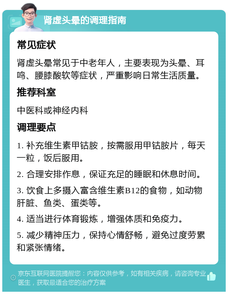 肾虚头晕的调理指南 常见症状 肾虚头晕常见于中老年人，主要表现为头晕、耳鸣、腰膝酸软等症状，严重影响日常生活质量。 推荐科室 中医科或神经内科 调理要点 1. 补充维生素甲钴胺，按需服用甲钴胺片，每天一粒，饭后服用。 2. 合理安排作息，保证充足的睡眠和休息时间。 3. 饮食上多摄入富含维生素B12的食物，如动物肝脏、鱼类、蛋类等。 4. 适当进行体育锻炼，增强体质和免疫力。 5. 减少精神压力，保持心情舒畅，避免过度劳累和紧张情绪。