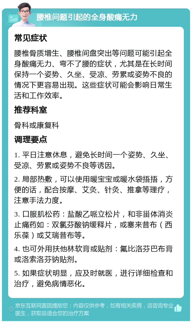 腰椎问题引起的全身酸痛无力 常见症状 腰椎骨质增生、腰椎间盘突出等问题可能引起全身酸痛无力、弯不了腰的症状，尤其是在长时间保持一个姿势、久坐、受凉、劳累或姿势不良的情况下更容易出现。这些症状可能会影响日常生活和工作效率。 推荐科室 骨科或康复科 调理要点 1. 平日注意休息，避免长时间一个姿势、久坐、受凉、劳累或姿势不良等诱因。 2. 局部热敷，可以使用暖宝宝或暖水袋捂捂，方便的话，配合按摩、艾灸、针灸、推拿等理疗，注意手法力度。 3. 口服肌松药：盐酸乙哌立松片，和非甾体消炎止痛药如：双氯芬酸钠缓释片，或塞来昔布（西乐葆）或艾瑞昔布等。 4. 也可外用扶他林软膏或贴剂：氟比洛芬巴布膏或洛索洛芬钠贴剂。 5. 如果症状明显，应及时就医，进行详细检查和治疗，避免病情恶化。